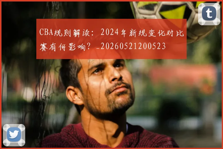 CBA规则解读：2024年新规变化对比赛有何影响？_20260521200523