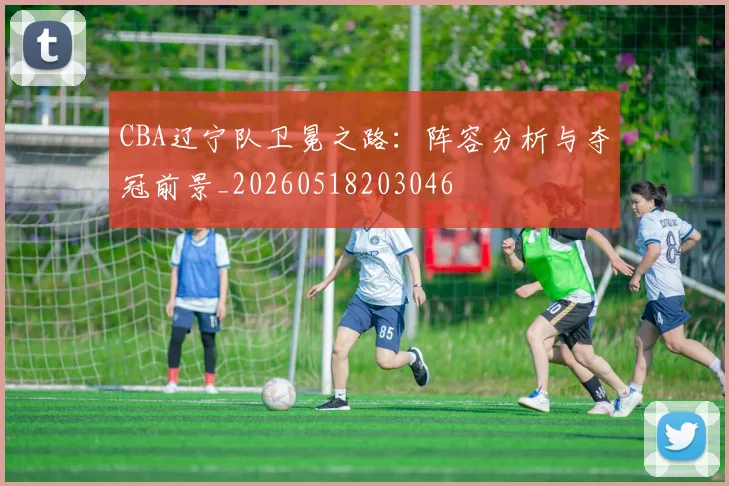 CBA辽宁队卫冕之路:阵容分析与夺冠前景_20260518203046