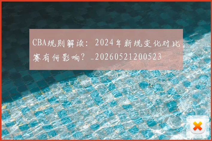 CBA规则解读：2024年新规变化对比赛有何影响？_20260521200523